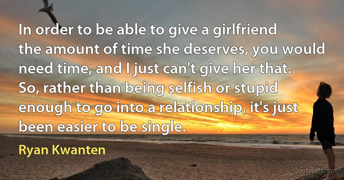 In order to be able to give a girlfriend the amount of time she deserves, you would need time, and I just can't give her that. So, rather than being selfish or stupid enough to go into a relationship, it's just been easier to be single. (Ryan Kwanten)