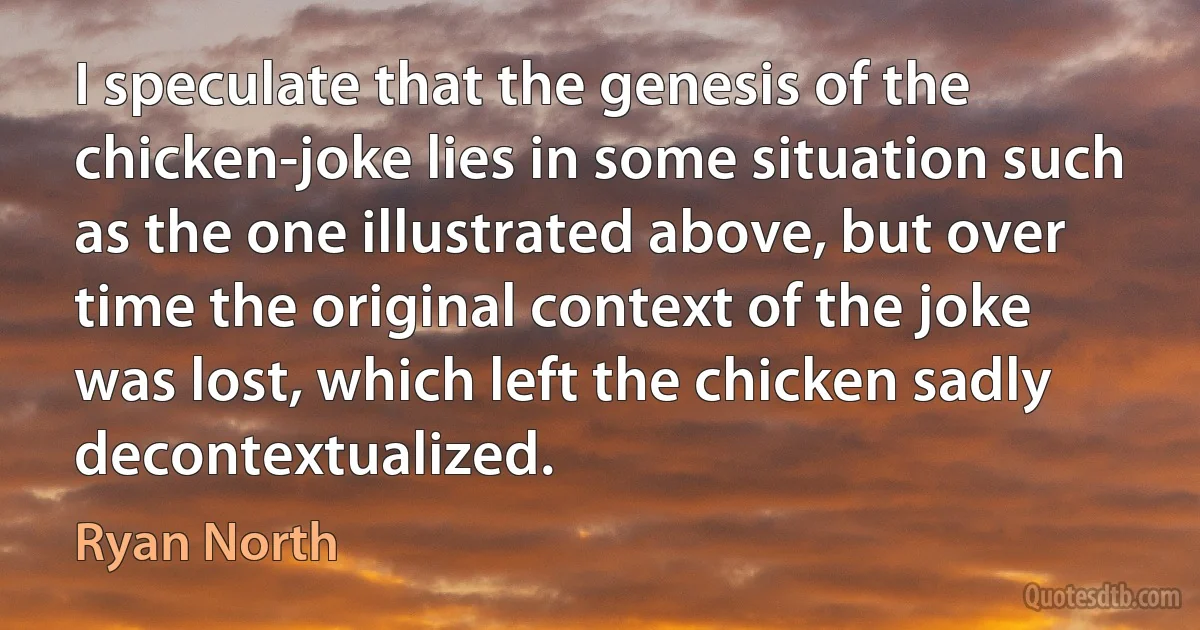 I speculate that the genesis of the chicken-joke lies in some situation such as the one illustrated above, but over time the original context of the joke was lost, which left the chicken sadly decontextualized. (Ryan North)