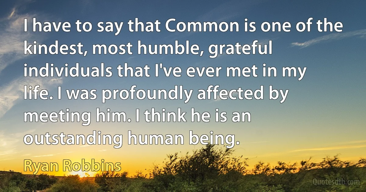 I have to say that Common is one of the kindest, most humble, grateful individuals that I've ever met in my life. I was profoundly affected by meeting him. I think he is an outstanding human being. (Ryan Robbins)