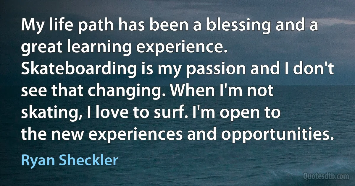 My life path has been a blessing and a great learning experience. Skateboarding is my passion and I don't see that changing. When I'm not skating, I love to surf. I'm open to the new experiences and opportunities. (Ryan Sheckler)