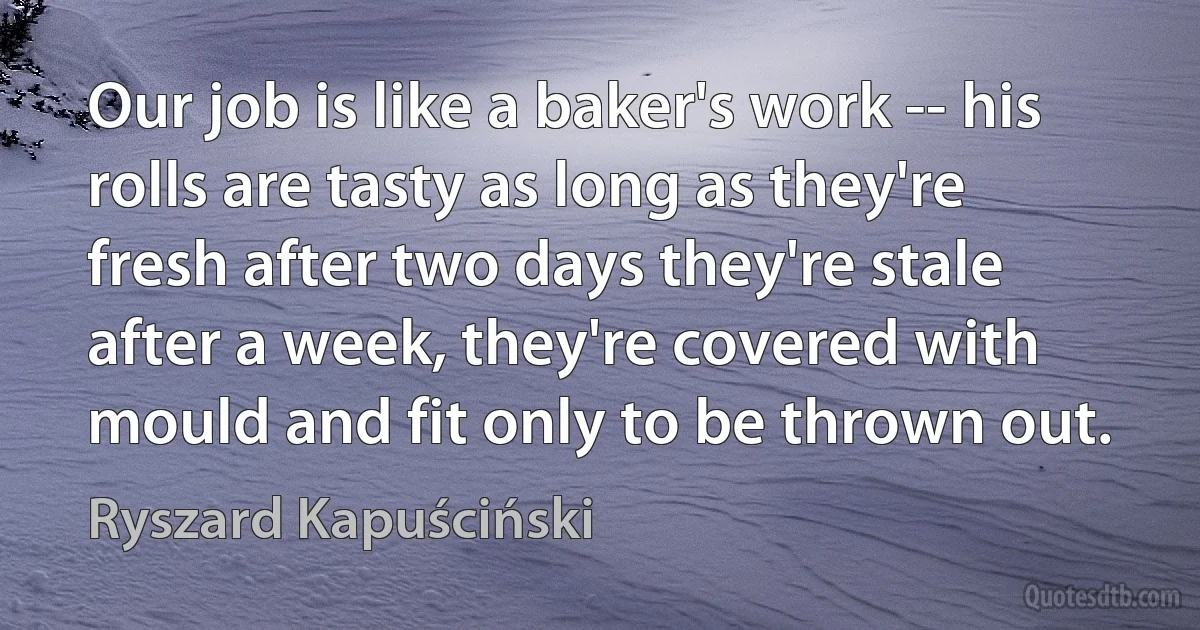 Our job is like a baker's work -- his rolls are tasty as long as they're fresh after two days they're stale after a week, they're covered with mould and fit only to be thrown out. (Ryszard Kapuściński)