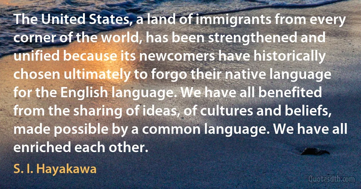 The United States, a land of immigrants from every corner of the world, has been strengthened and unified because its newcomers have historically chosen ultimately to forgo their native language for the English language. We have all benefited from the sharing of ideas, of cultures and beliefs, made possible by a common language. We have all enriched each other. (S. I. Hayakawa)