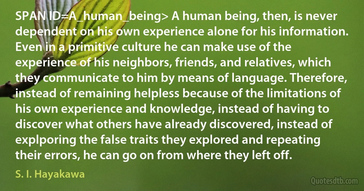 SPAN ID=A_human_being> A human being, then, is never dependent on his own experience alone for his information. Even in a primitive culture he can make use of the experience of his neighbors, friends, and relatives, which they communicate to him by means of language. Therefore, instead of remaining helpless because of the limitations of his own experience and knowledge, instead of having to discover what others have already discovered, instead of explporing the false traits they explored and repeating their errors, he can go on from where they left off. (S. I. Hayakawa)