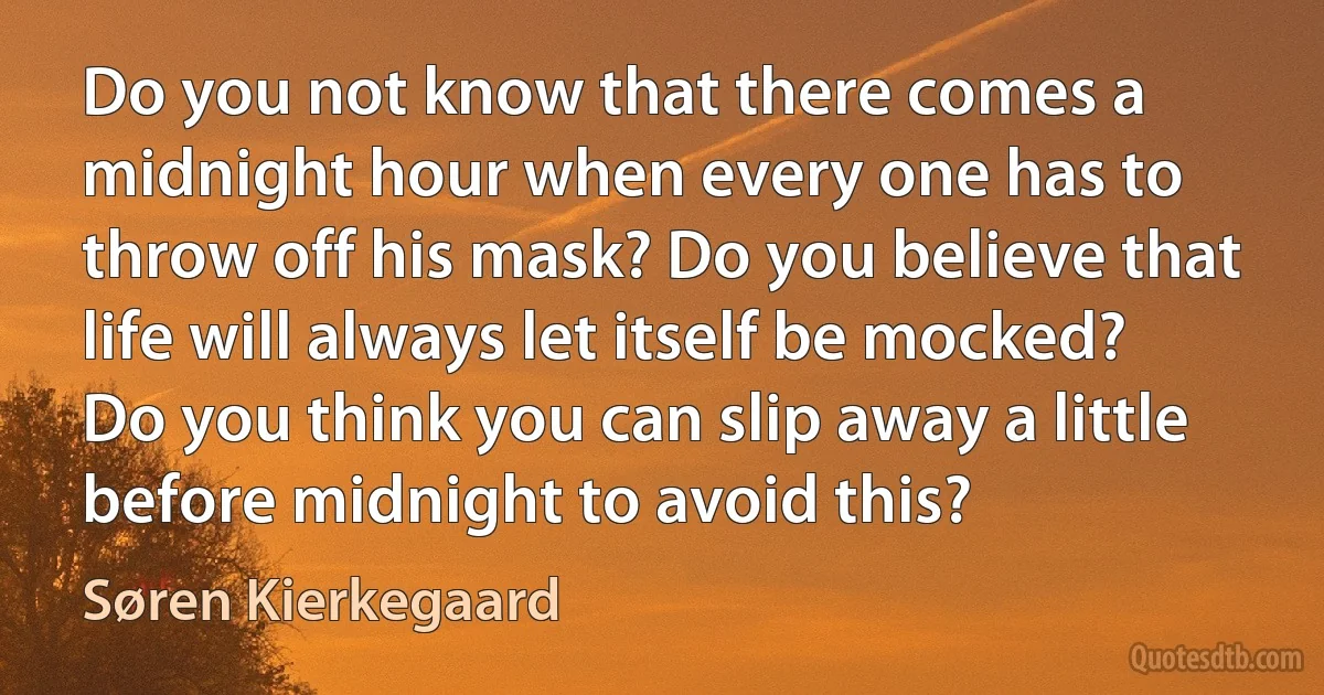 Do you not know that there comes a midnight hour when every one has to throw off his mask? Do you believe that life will always let itself be mocked? Do you think you can slip away a little before midnight to avoid this? (Søren Kierkegaard)