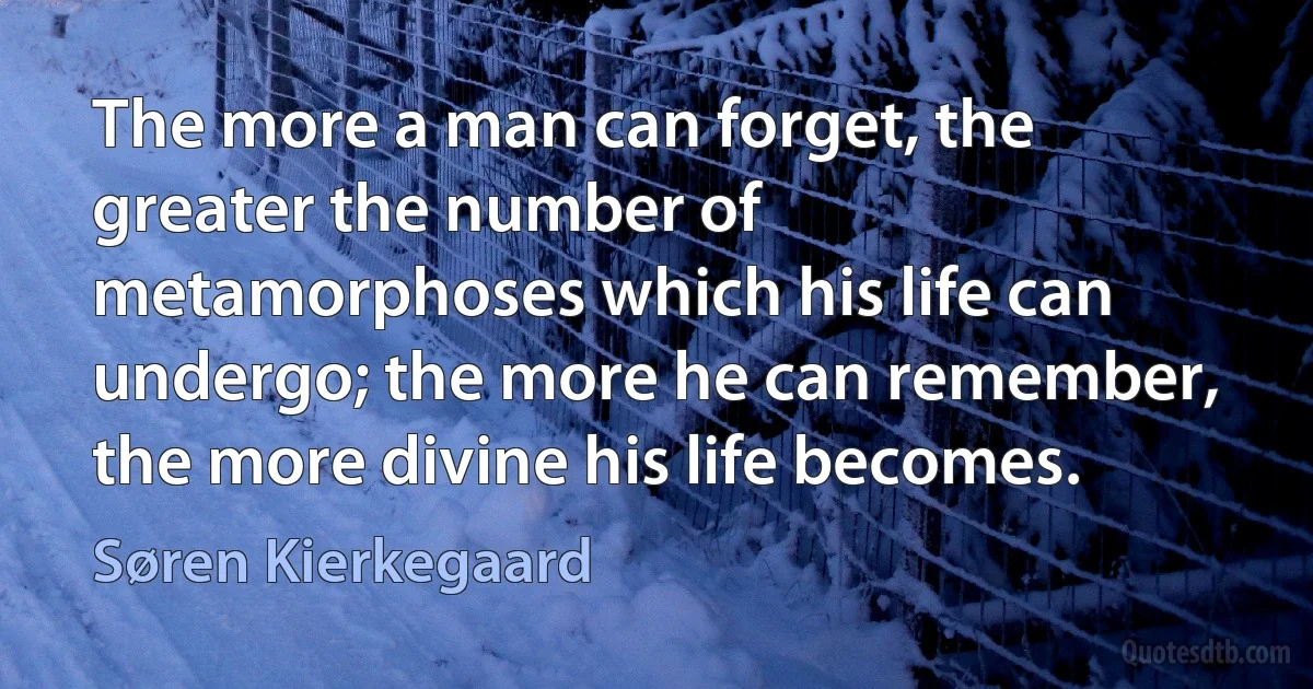 The more a man can forget, the greater the number of metamorphoses which his life can undergo; the more he can remember, the more divine his life becomes. (Søren Kierkegaard)