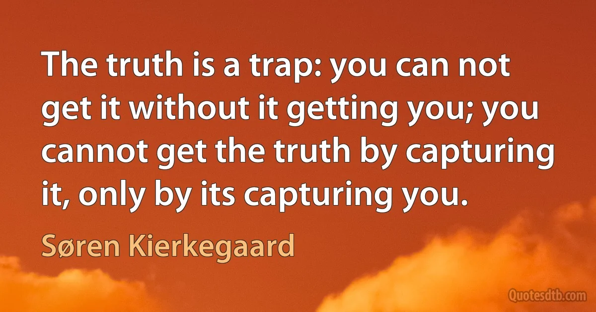 The truth is a trap: you can not get it without it getting you; you cannot get the truth by capturing it, only by its capturing you. (Søren Kierkegaard)