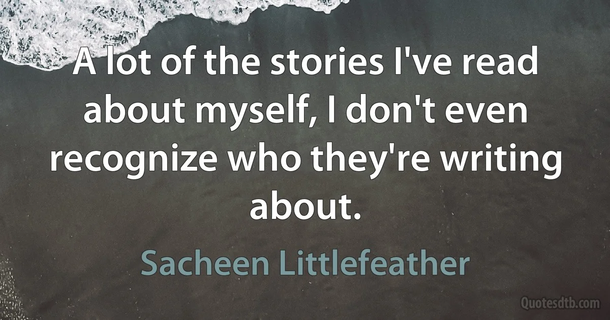 A lot of the stories I've read about myself, I don't even recognize who they're writing about. (Sacheen Littlefeather)