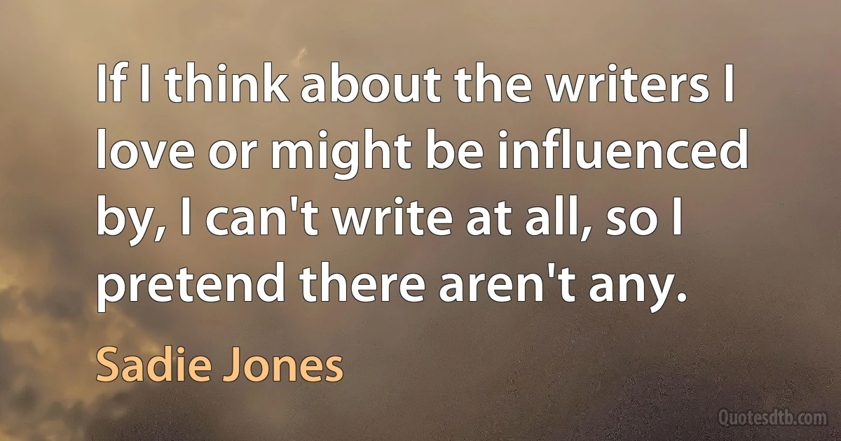 If I think about the writers I love or might be influenced by, I can't write at all, so I pretend there aren't any. (Sadie Jones)