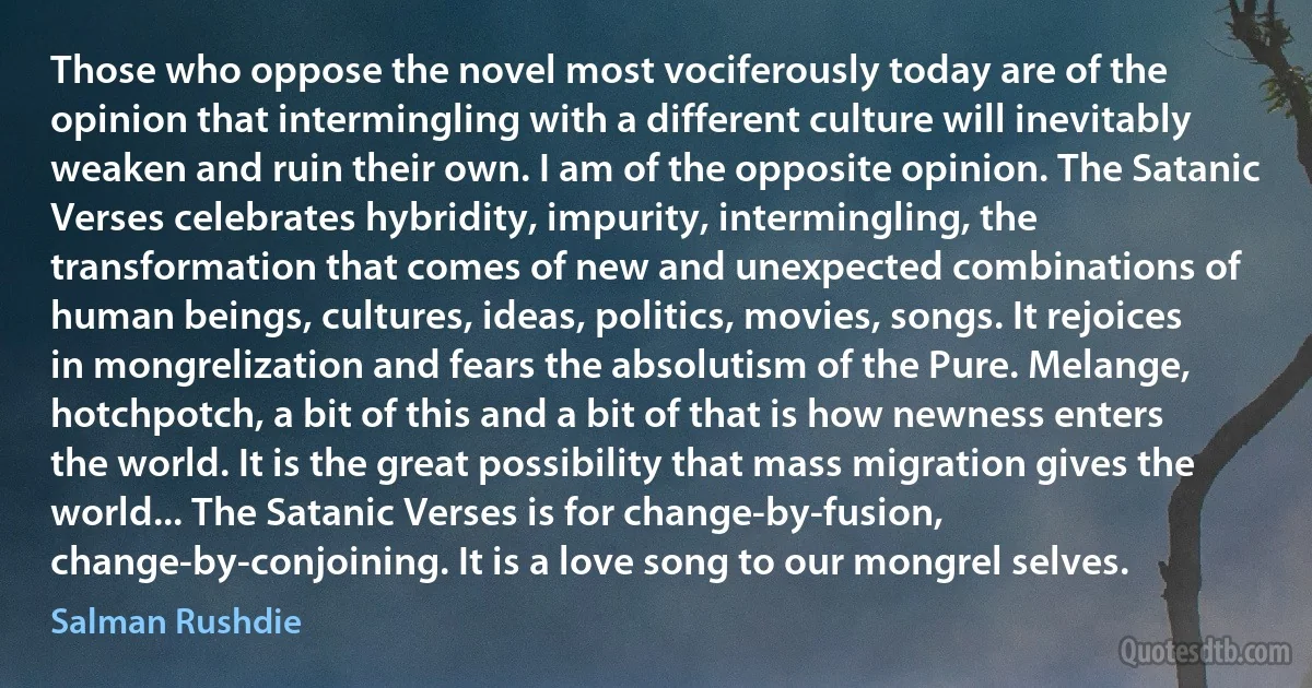 Those who oppose the novel most vociferously today are of the opinion that intermingling with a different culture will inevitably weaken and ruin their own. I am of the opposite opinion. The Satanic Verses celebrates hybridity, impurity, intermingling, the transformation that comes of new and unexpected combinations of human beings, cultures, ideas, politics, movies, songs. It rejoices in mongrelization and fears the absolutism of the Pure. Melange, hotchpotch, a bit of this and a bit of that is how newness enters the world. It is the great possibility that mass migration gives the world... The Satanic Verses is for change-by-fusion, change-by-conjoining. It is a love song to our mongrel selves. (Salman Rushdie)