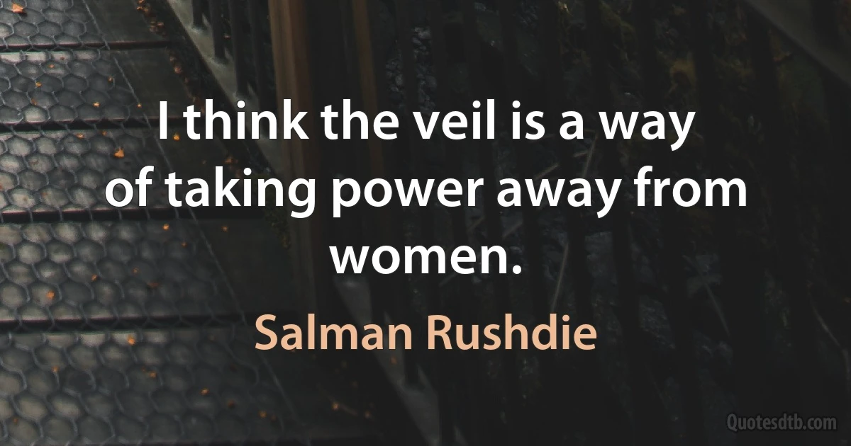 I think the veil is a way of taking power away from women. (Salman Rushdie)