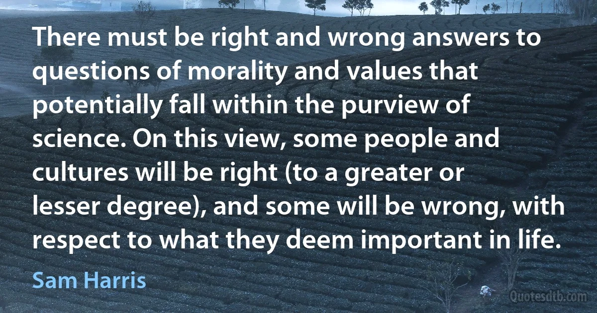 There must be right and wrong answers to questions of morality and values that potentially fall within the purview of science. On this view, some people and cultures will be right (to a greater or lesser degree), and some will be wrong, with respect to what they deem important in life. (Sam Harris)