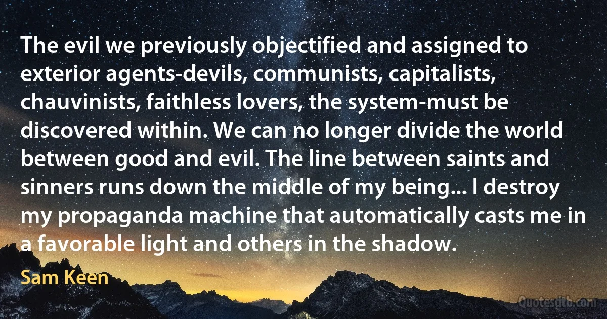 The evil we previously objectified and assigned to exterior agents-devils, communists, capitalists, chauvinists, faithless lovers, the system-must be discovered within. We can no longer divide the world between good and evil. The line between saints and sinners runs down the middle of my being... I destroy my propaganda machine that automatically casts me in a favorable light and others in the shadow. (Sam Keen)