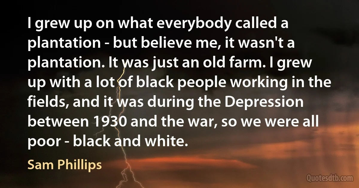 I grew up on what everybody called a plantation - but believe me, it wasn't a plantation. It was just an old farm. I grew up with a lot of black people working in the fields, and it was during the Depression between 1930 and the war, so we were all poor - black and white. (Sam Phillips)