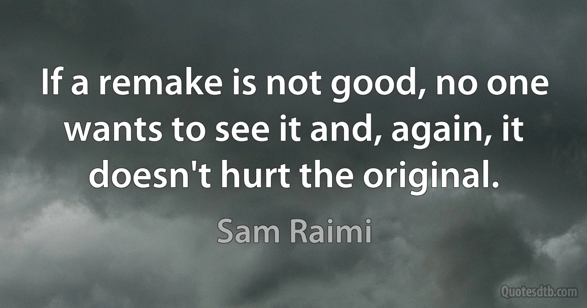 If a remake is not good, no one wants to see it and, again, it doesn't hurt the original. (Sam Raimi)