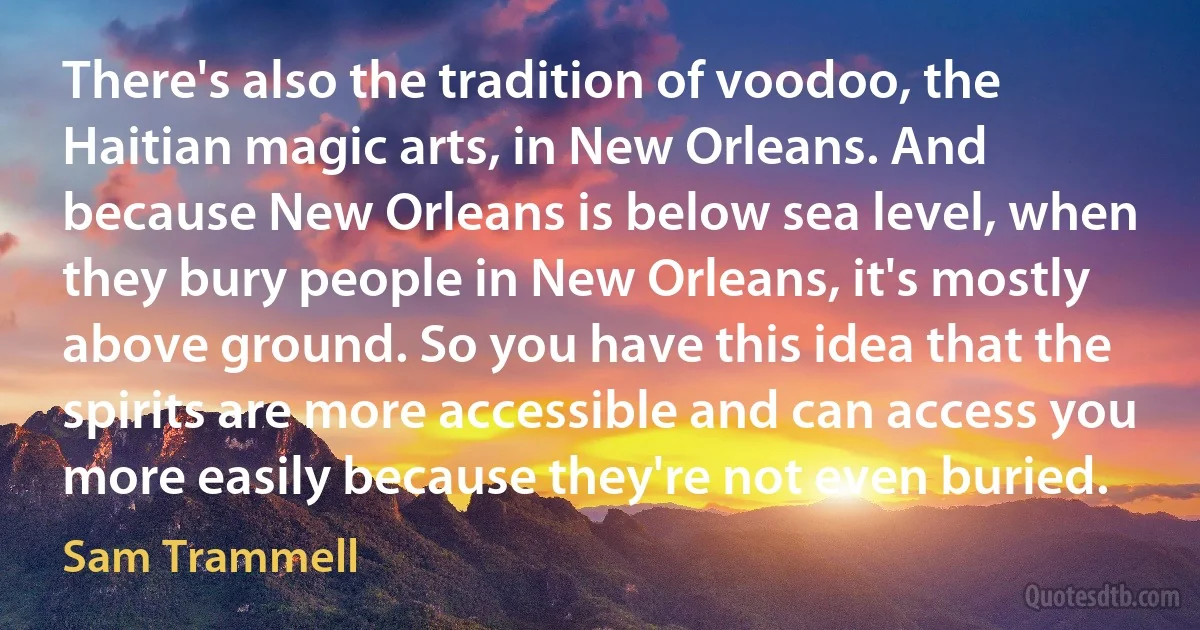 There's also the tradition of voodoo, the Haitian magic arts, in New Orleans. And because New Orleans is below sea level, when they bury people in New Orleans, it's mostly above ground. So you have this idea that the spirits are more accessible and can access you more easily because they're not even buried. (Sam Trammell)