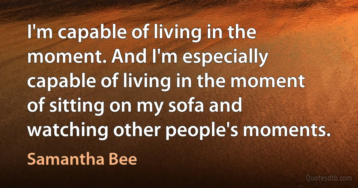 I'm capable of living in the moment. And I'm especially capable of living in the moment of sitting on my sofa and watching other people's moments. (Samantha Bee)