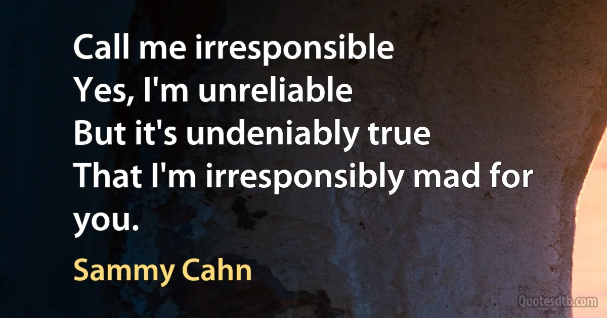 Call me irresponsible
Yes, I'm unreliable
But it's undeniably true
That I'm irresponsibly mad for you. (Sammy Cahn)