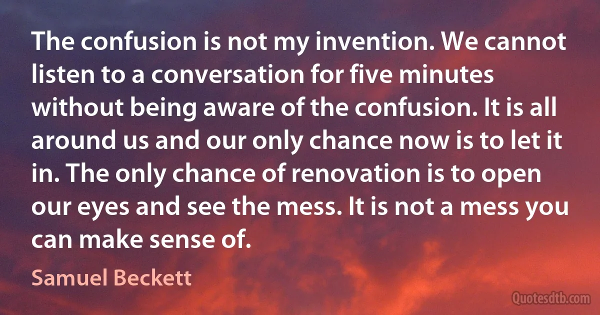 The confusion is not my invention. We cannot listen to a conversation for five minutes without being aware of the confusion. It is all around us and our only chance now is to let it in. The only chance of renovation is to open our eyes and see the mess. It is not a mess you can make sense of. (Samuel Beckett)