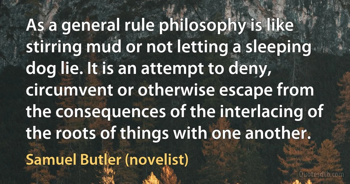 As a general rule philosophy is like stirring mud or not letting a sleeping dog lie. It is an attempt to deny, circumvent or otherwise escape from the consequences of the interlacing of the roots of things with one another. (Samuel Butler (novelist))