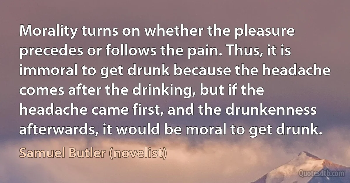 Morality turns on whether the pleasure precedes or follows the pain. Thus, it is immoral to get drunk because the headache comes after the drinking, but if the headache came first, and the drunkenness afterwards, it would be moral to get drunk. (Samuel Butler (novelist))