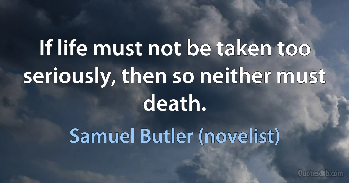 If life must not be taken too seriously, then so neither must death. (Samuel Butler (novelist))