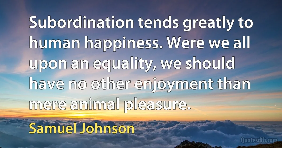 Subordination tends greatly to human happiness. Were we all upon an equality, we should have no other enjoyment than mere animal pleasure. (Samuel Johnson)