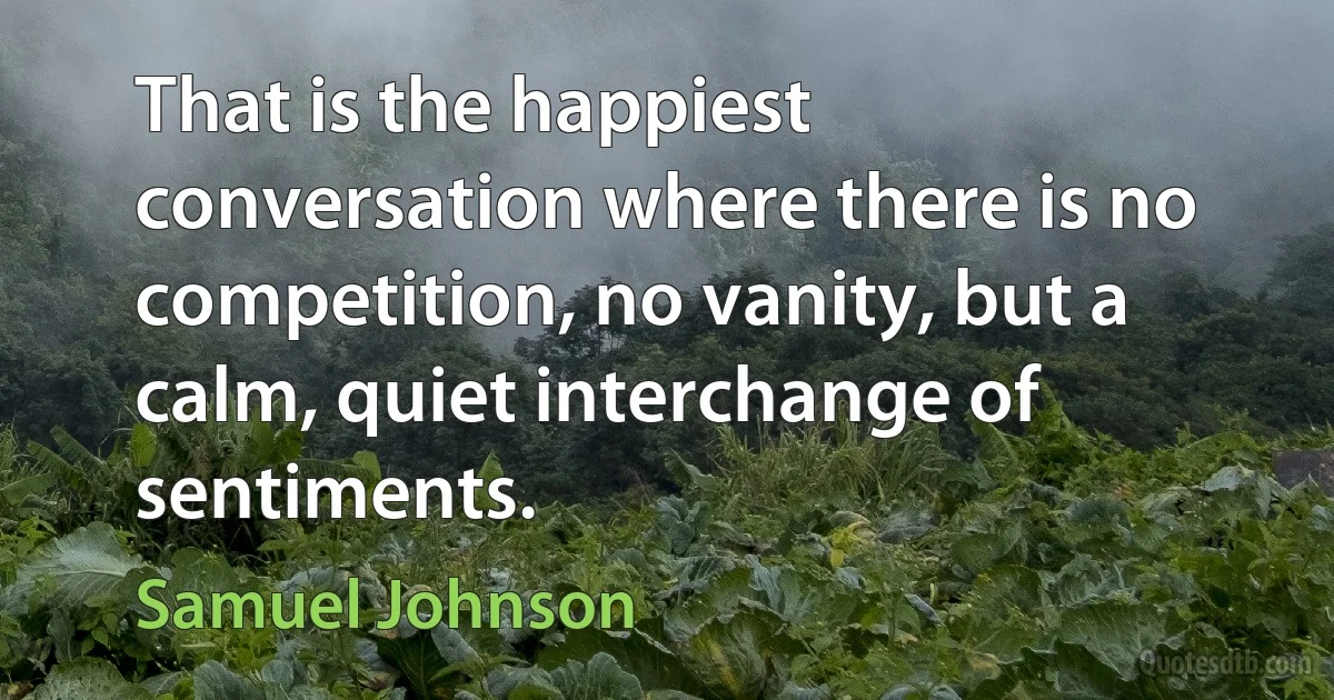 That is the happiest conversation where there is no competition, no vanity, but a calm, quiet interchange of sentiments. (Samuel Johnson)