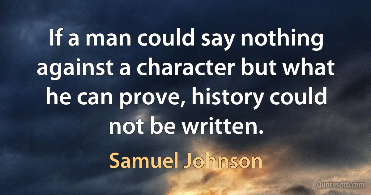 If a man could say nothing against a character but what he can prove, history could not be written. (Samuel Johnson)