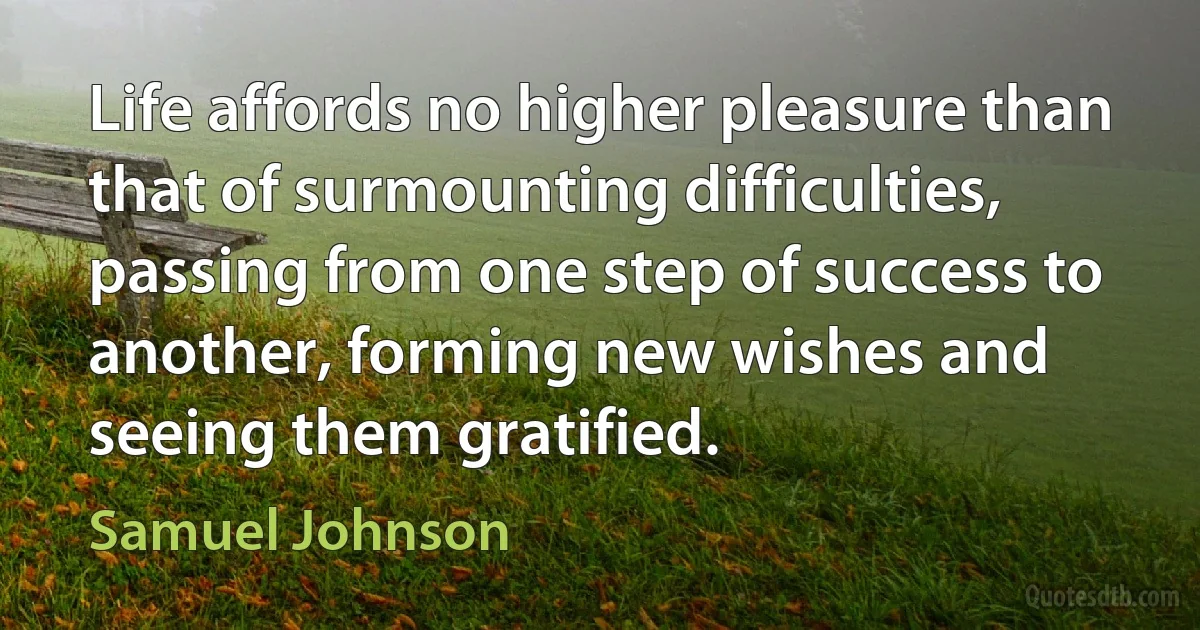 Life affords no higher pleasure than that of surmounting difficulties, passing from one step of success to another, forming new wishes and seeing them gratified. (Samuel Johnson)