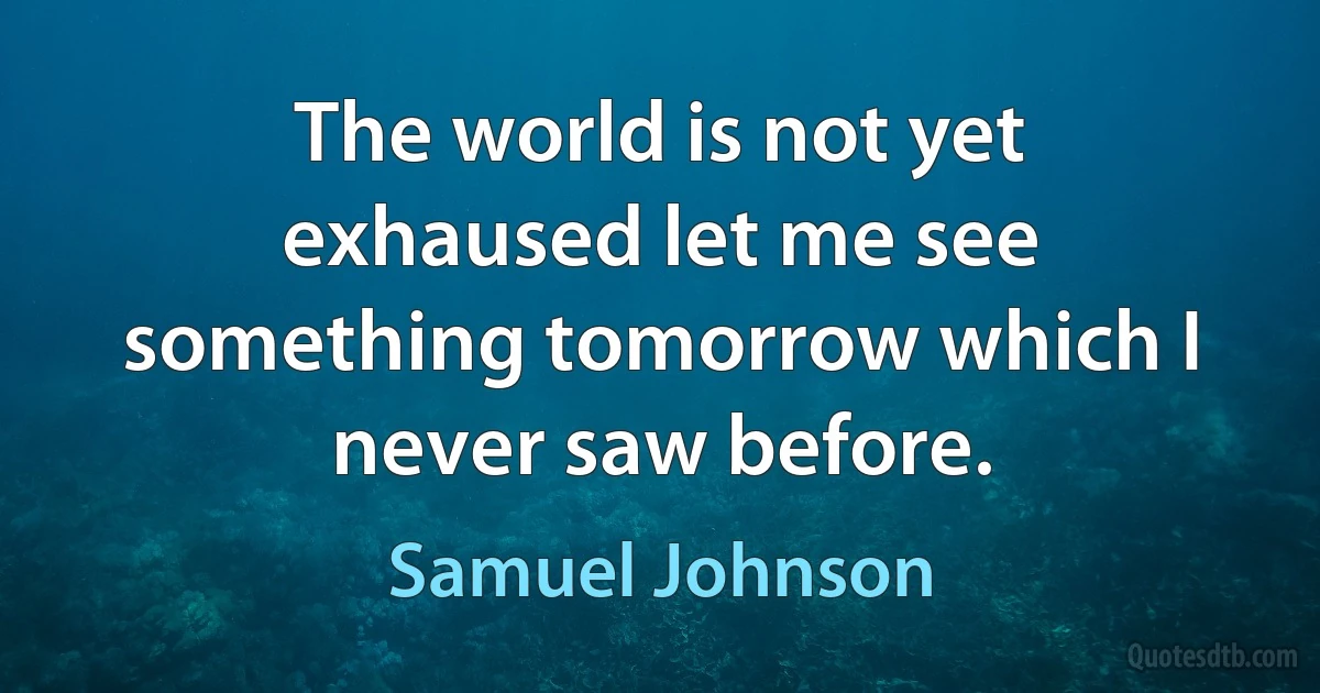 The world is not yet exhaused let me see something tomorrow which I never saw before. (Samuel Johnson)