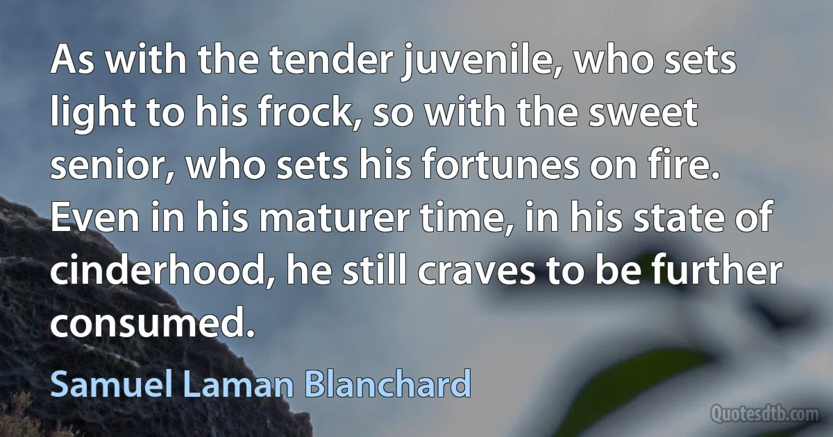 As with the tender juvenile, who sets light to his frock, so with the sweet senior, who sets his fortunes on fire. Even in his maturer time, in his state of cinderhood, he still craves to be further consumed. (Samuel Laman Blanchard)