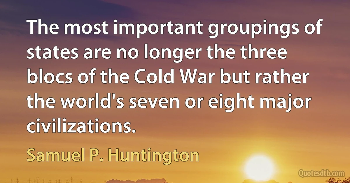 The most important groupings of states are no longer the three blocs of the Cold War but rather the world's seven or eight major civilizations. (Samuel P. Huntington)