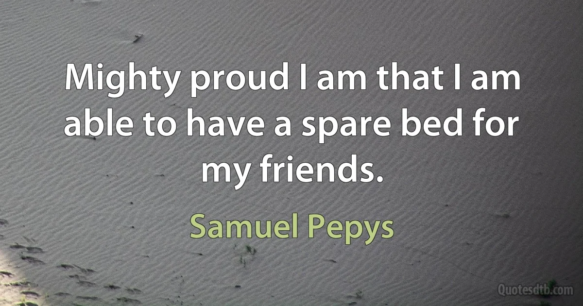 Mighty proud I am that I am able to have a spare bed for my friends. (Samuel Pepys)