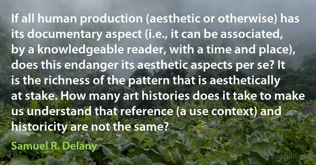 If all human production (aesthetic or otherwise) has its documentary aspect (i.e., it can be associated, by a knowledgeable reader, with a time and place), does this endanger its aesthetic aspects per se? It is the richness of the pattern that is aesthetically at stake. How many art histories does it take to make us understand that reference (a use context) and historicity are not the same? (Samuel R. Delany)