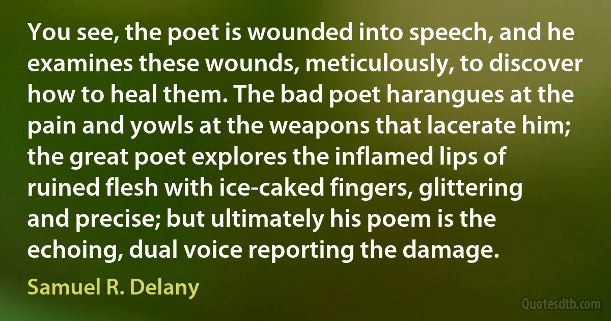 You see, the poet is wounded into speech, and he examines these wounds, meticulously, to discover how to heal them. The bad poet harangues at the pain and yowls at the weapons that lacerate him; the great poet explores the inflamed lips of ruined flesh with ice-caked fingers, glittering and precise; but ultimately his poem is the echoing, dual voice reporting the damage. (Samuel R. Delany)