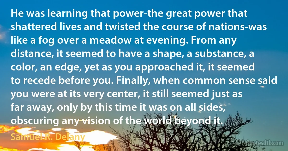 He was learning that power-the great power that shattered lives and twisted the course of nations-was like a fog over a meadow at evening. From any distance, it seemed to have a shape, a substance, a color, an edge, yet as you approached it, it seemed to recede before you. Finally, when common sense said you were at its very center, it still seemed just as far away, only by this time it was on all sides, obscuring any vision of the world beyond it. (Samuel R. Delany)