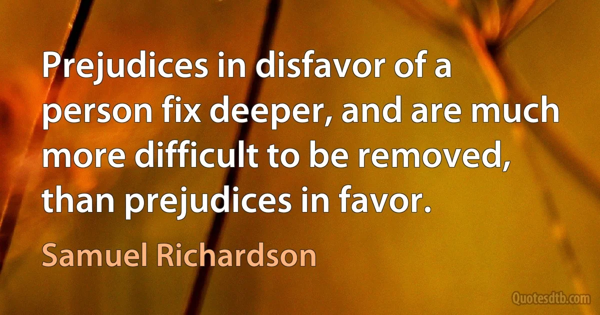 Prejudices in disfavor of a person fix deeper, and are much more difficult to be removed, than prejudices in favor. (Samuel Richardson)