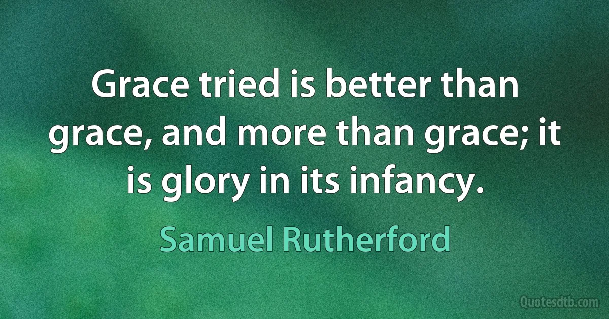 Grace tried is better than grace, and more than grace; it is glory in its infancy. (Samuel Rutherford)