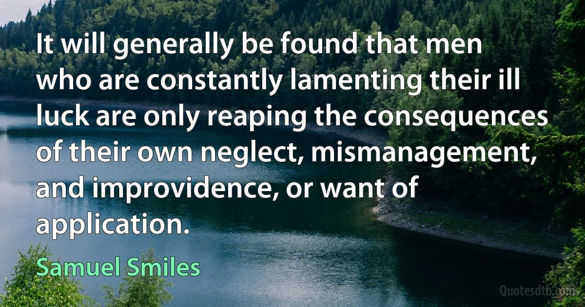 It will generally be found that men who are constantly lamenting their ill luck are only reaping the consequences of their own neglect, mismanagement, and improvidence, or want of application. (Samuel Smiles)