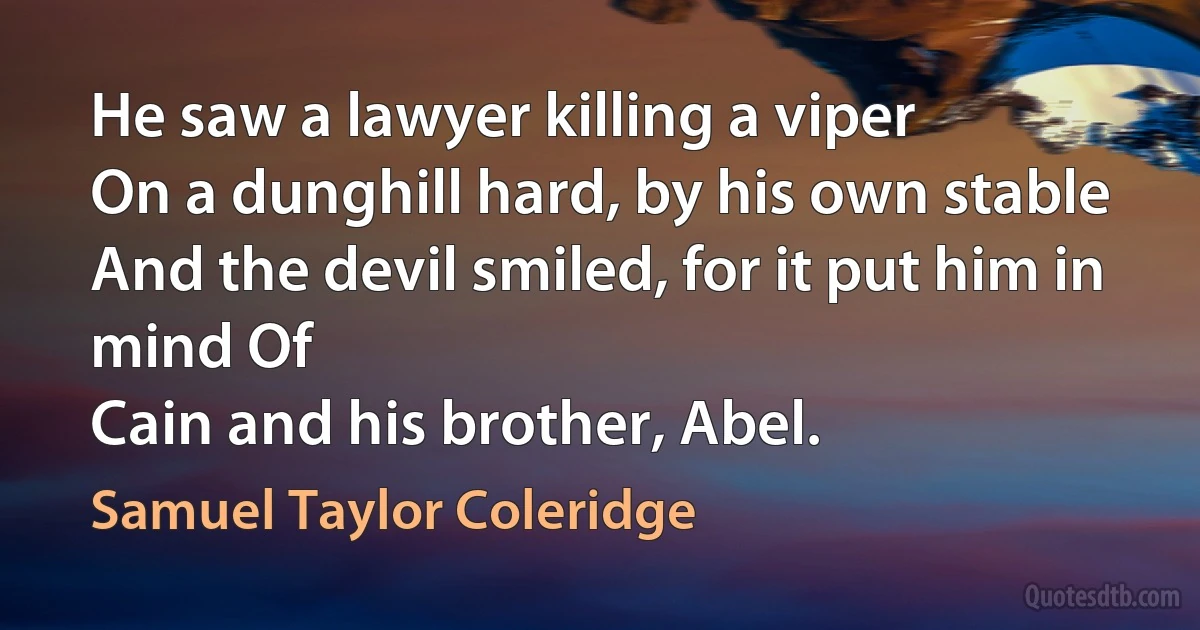 He saw a lawyer killing a viper
On a dunghill hard, by his own stable
And the devil smiled, for it put him in mind Of
Cain and his brother, Abel. (Samuel Taylor Coleridge)