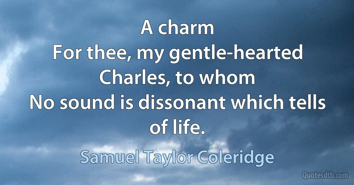 A charm
For thee, my gentle-hearted Charles, to whom
No sound is dissonant which tells of life. (Samuel Taylor Coleridge)