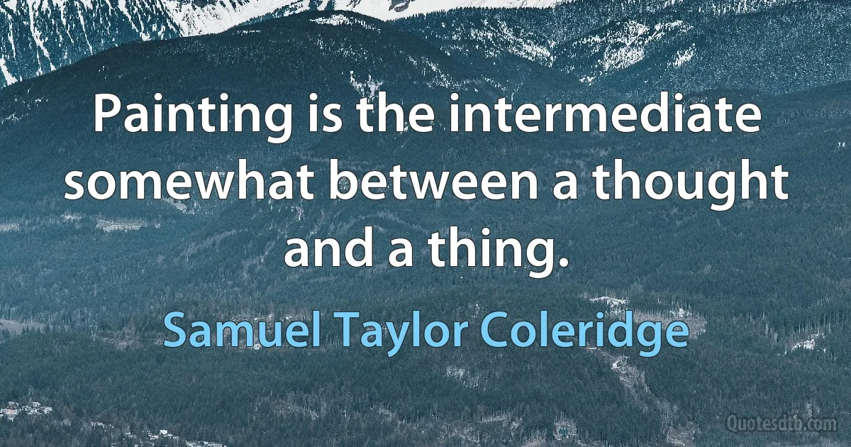 Painting is the intermediate somewhat between a thought and a thing. (Samuel Taylor Coleridge)