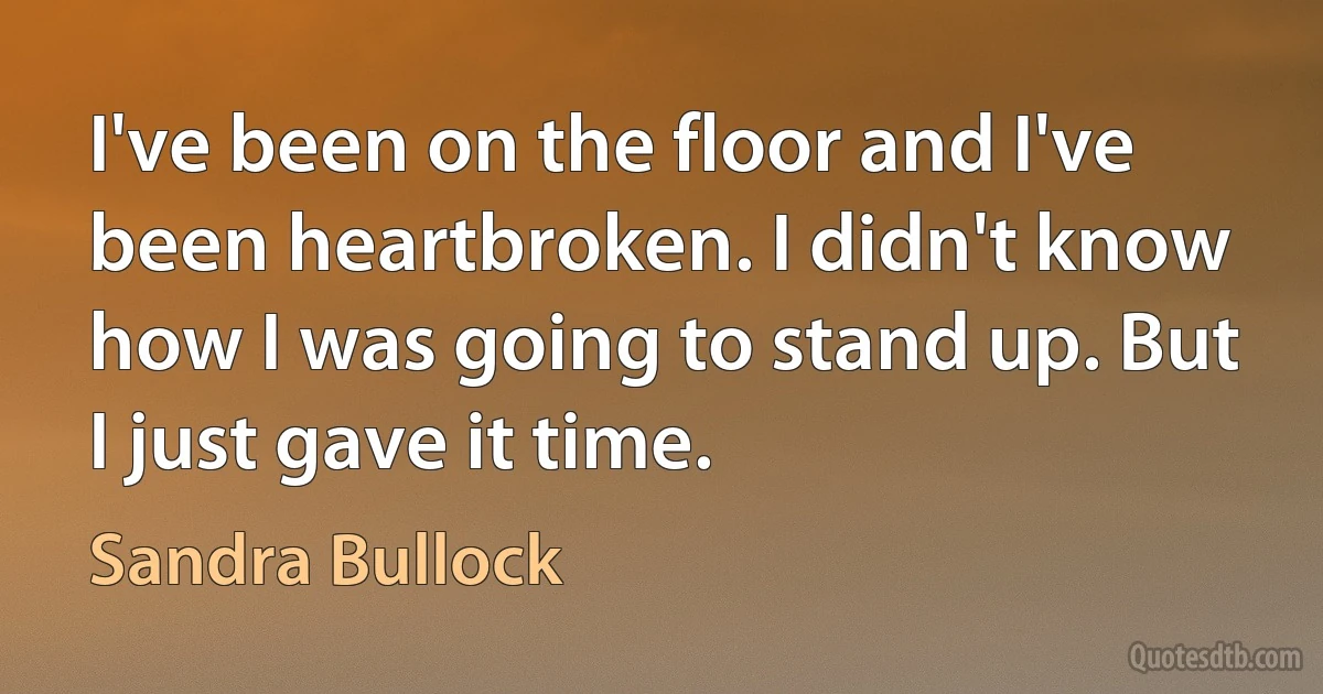 I've been on the floor and I've been heartbroken. I didn't know how I was going to stand up. But I just gave it time. (Sandra Bullock)