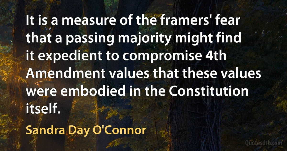 It is a measure of the framers' fear that a passing majority might find it expedient to compromise 4th Amendment values that these values were embodied in the Constitution itself. (Sandra Day O'Connor)