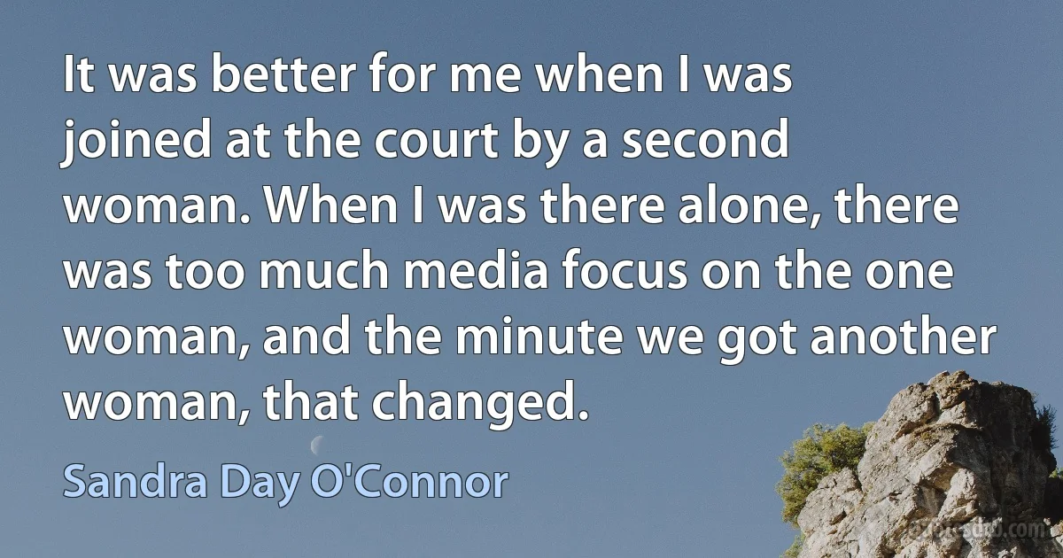 It was better for me when I was joined at the court by a second woman. When I was there alone, there was too much media focus on the one woman, and the minute we got another woman, that changed. (Sandra Day O'Connor)