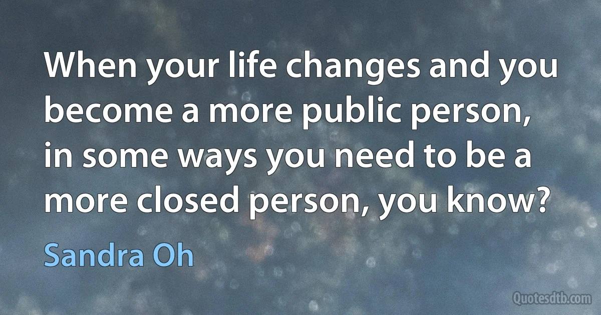 When your life changes and you become a more public person, in some ways you need to be a more closed person, you know? (Sandra Oh)