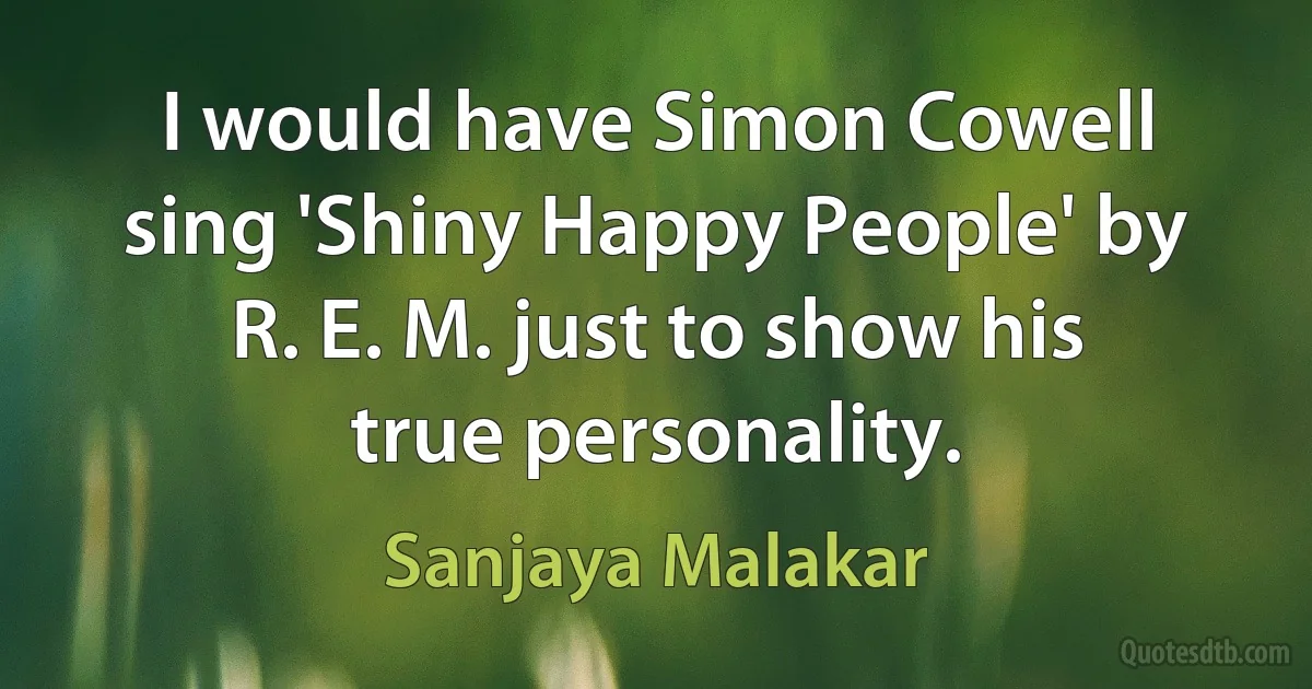 I would have Simon Cowell sing 'Shiny Happy People' by R. E. M. just to show his true personality. (Sanjaya Malakar)