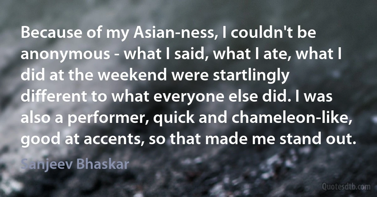 Because of my Asian-ness, I couldn't be anonymous - what I said, what I ate, what I did at the weekend were startlingly different to what everyone else did. I was also a performer, quick and chameleon-like, good at accents, so that made me stand out. (Sanjeev Bhaskar)