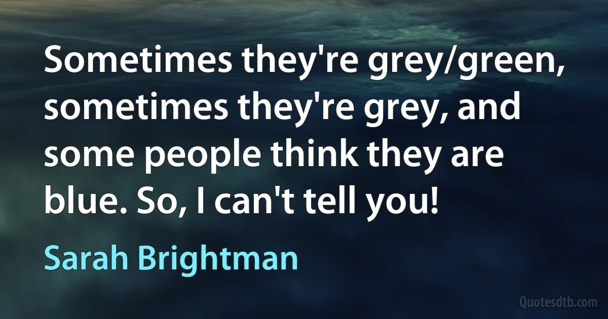 Sometimes they're grey/green, sometimes they're grey, and some people think they are blue. So, I can't tell you! (Sarah Brightman)