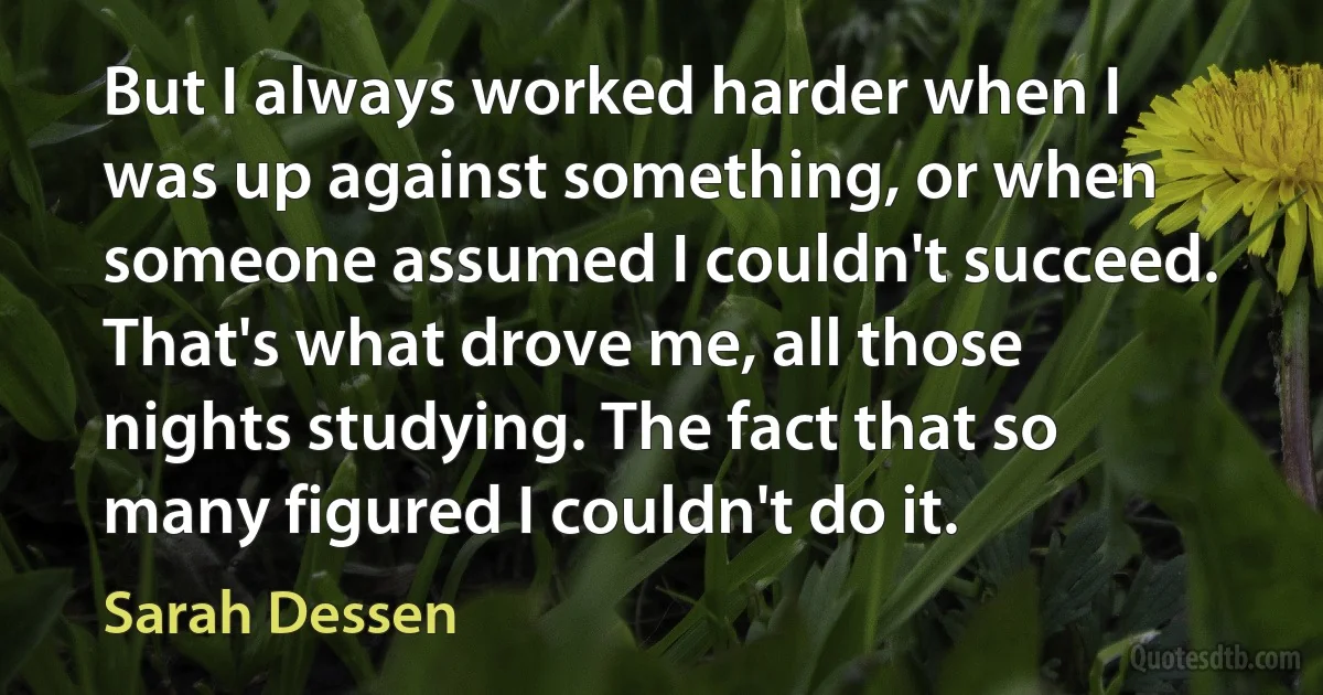 But I always worked harder when I was up against something, or when someone assumed I couldn't succeed. That's what drove me, all those nights studying. The fact that so many figured I couldn't do it. (Sarah Dessen)